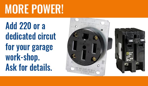 More Power! Add 220 or a dedicated circut for your garage work-shop. Ask for details.
