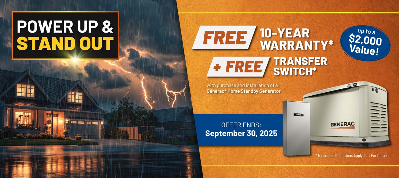 Purchase a Generac Home Standby Generator and receive a FREE 10-Year Warranty plus a FREE Transfer Switch with purchase and installation.