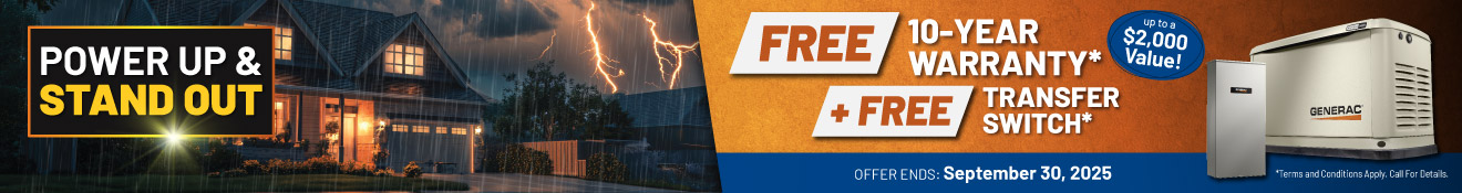 Purchase a Generac Home Standby Generator and receive a FREE 10-Year Warranty plus a FREE Transfer Switch with purchase and installation.