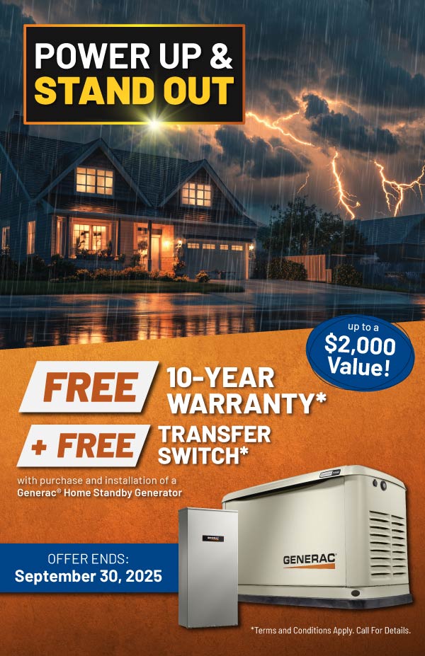 Purchase a Generac Home Standby Generator and receive a FREE 10-Year Warranty plus a FREE Transfer Switch with purchase and installation.