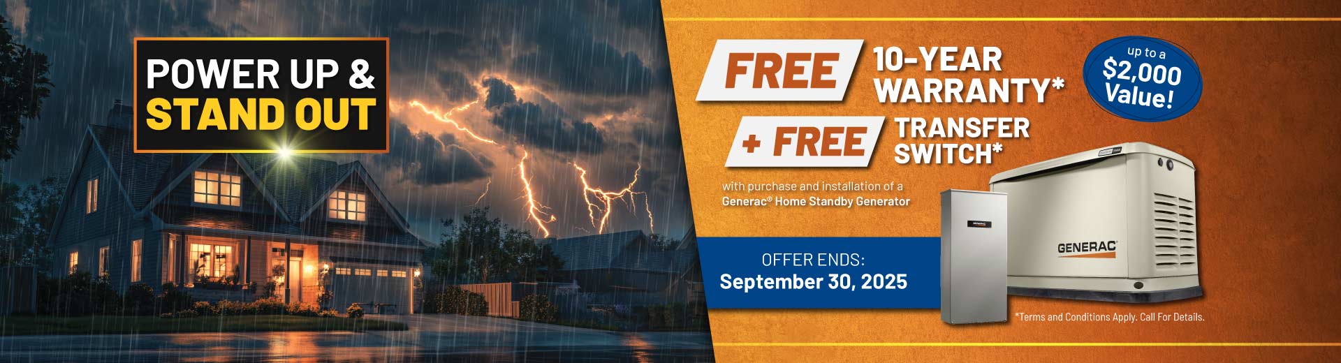 Purchase a Generac Home Standby Generator and receive a FREE 10-Year Warranty plus a FREE Transfer Switch with purchase and installation.
