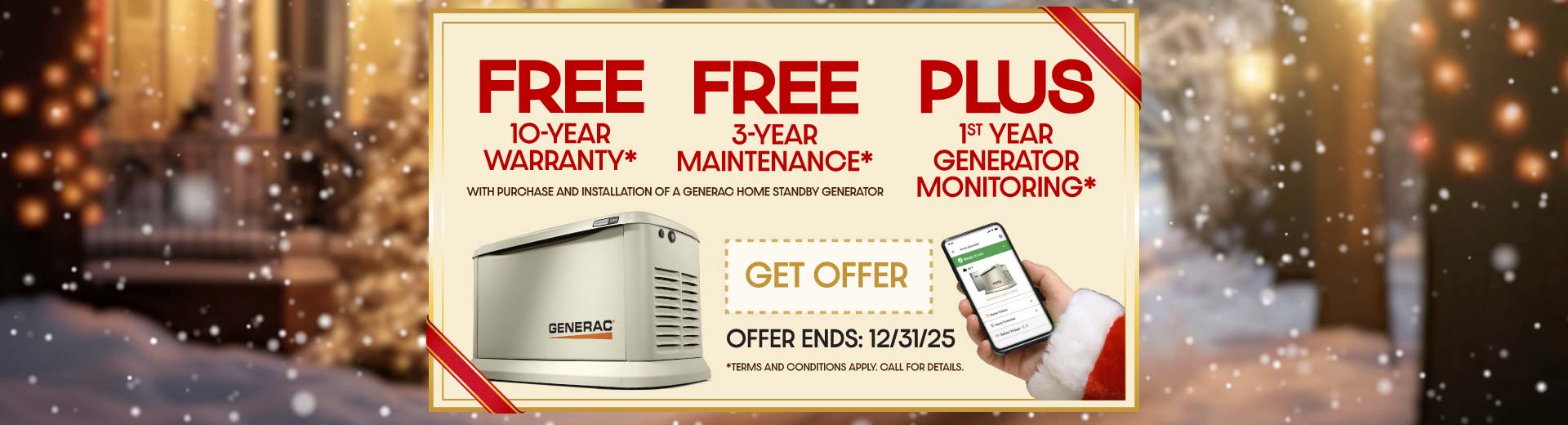 Purchase a Generac Home Standby Generator and receive a FREE 10-year extended-limited warranty, 3-Year Generator Maintenance and 1st Year of Generator Monitoring with purchase and installation.